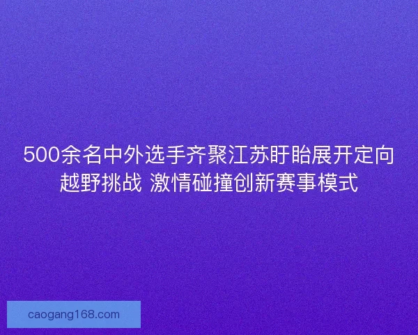500余名中外选手齐聚江苏盱眙展开定向越野挑战 激情碰撞创新赛事模式